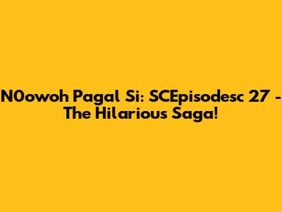 N0owoh Pagal Si: SCEpisodesc 27 - The Hilarious Saga!