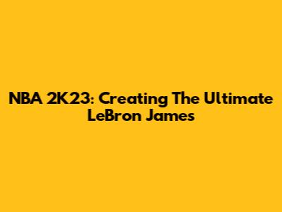 NBA 2K23: Creating The Ultimate LeBron James