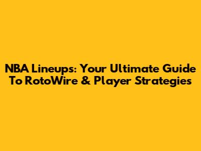 NBA Lineups: Your Ultimate Guide To RotoWire & Player Strategies