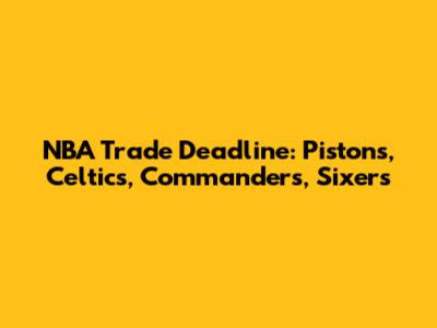 NBA Trade Deadline: Pistons, Celtics, Commanders, Sixers