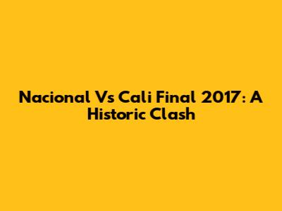 Nacional Vs Cali Final 2017: A Historic Clash
