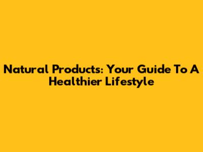 Natural Products: Your Guide To A Healthier Lifestyle