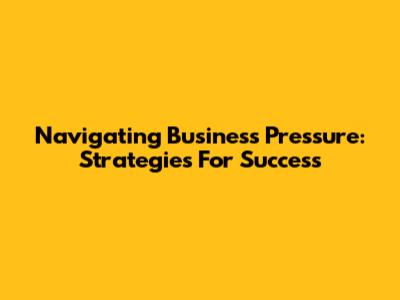Navigating Business Pressure: Strategies For Success