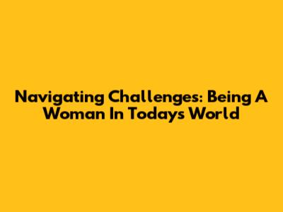 Navigating Challenges: Being A Woman In Today's World