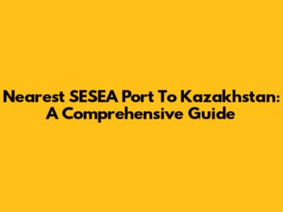 Nearest SESEA Port To Kazakhstan: A Comprehensive Guide