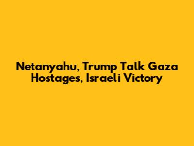 Netanyahu, Trump Talk Gaza Hostages, Israeli Victory