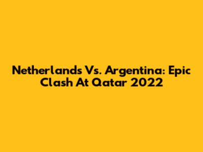 Netherlands Vs. Argentina: Epic Clash At Qatar 2022