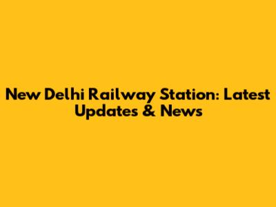 New Delhi Railway Station: Latest Updates & News