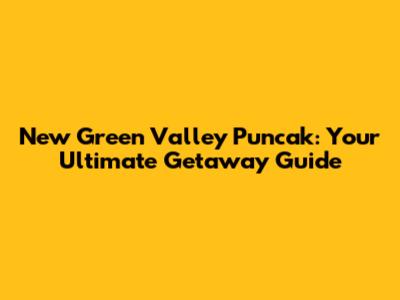 New Green Valley Puncak: Your Ultimate Getaway Guide