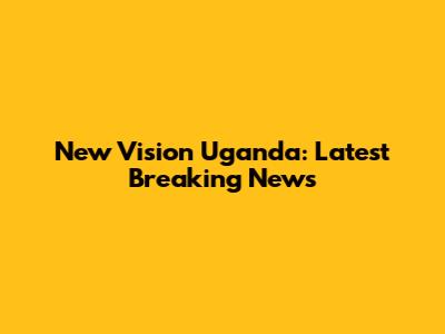 New Vision Uganda: Latest Breaking News
