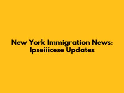 New York Immigration News: Ipseiiicese Updates