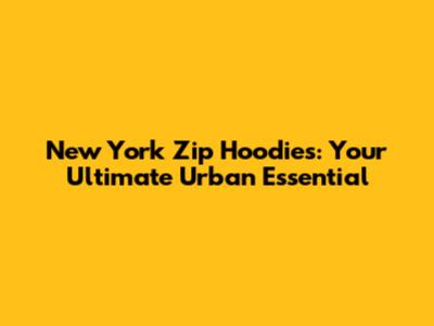 New York Zip Hoodies: Your Ultimate Urban Essential