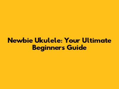Newbie Ukulele: Your Ultimate Beginner's Guide