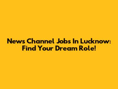 News Channel Jobs In Lucknow: Find Your Dream Role!