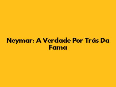 Neymar: A Verdade Por Trás Da Fama