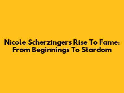 Nicole Scherzinger's Rise To Fame: From Beginnings To Stardom