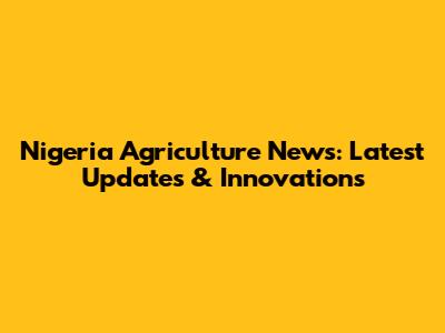 Nigeria Agriculture News: Latest Updates & Innovations