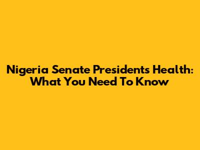 Nigeria Senate President's Health: What You Need To Know