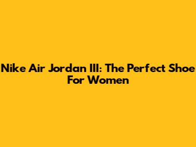 Nike Air Jordan III: The Perfect Shoe For Women