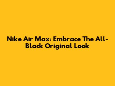 Nike Air Max: Embrace The All-Black Original Look