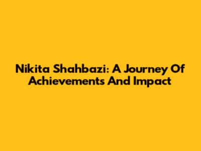 Nikita Shahbazi: A Journey Of Achievements And Impact