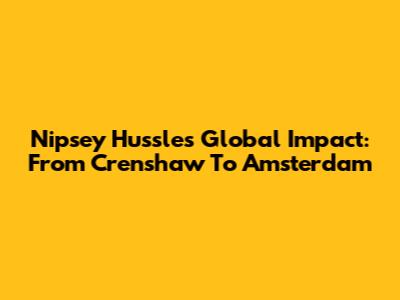 Nipsey Hussle's Global Impact: From Crenshaw To Amsterdam