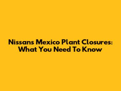 Nissan's Mexico Plant Closures: What You Need To Know