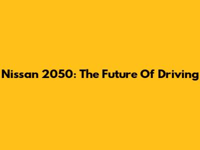 Nissan 2050: The Future Of Driving