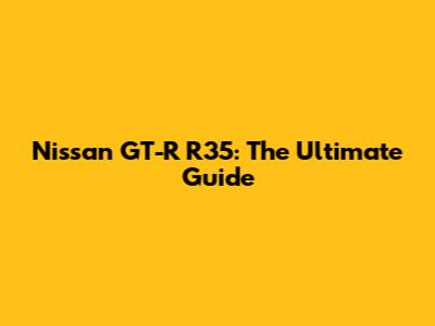 Nissan GT-R R35: The Ultimate Guide