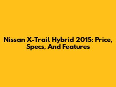 Nissan X-Trail Hybrid 2015: Price, Specs, And Features