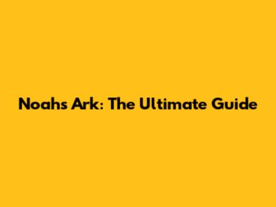 Noah's Ark: The Ultimate Guide