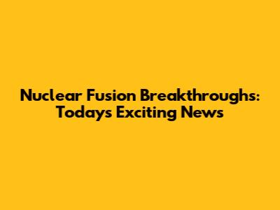 Nuclear Fusion Breakthroughs: Today's Exciting News