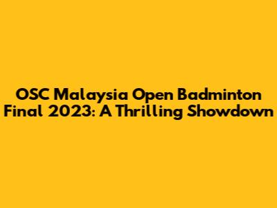 OSC Malaysia Open Badminton Final 2023: A Thrilling Showdown
