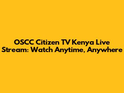 OSCC Citizen TV Kenya Live Stream: Watch Anytime, Anywhere