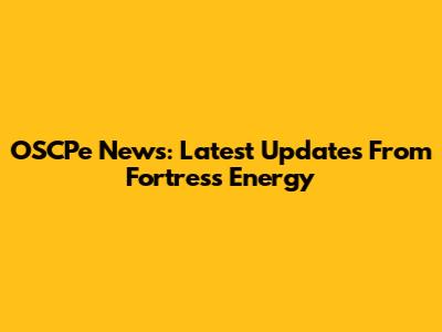 OSCPe News: Latest Updates From Fortress Energy