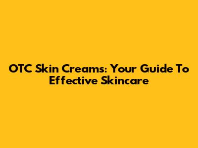OTC Skin Creams: Your Guide To Effective Skincare
