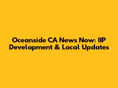 Oceanside CA News Now: IIP Development & Local Updates