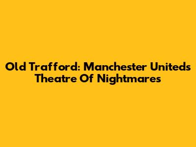 Old Trafford: Manchester United's Theatre Of Nightmares