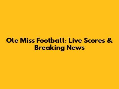Ole Miss Football: Live Scores & Breaking News