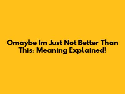 Omaybe I'm Just Not Better Than This: Meaning Explained!