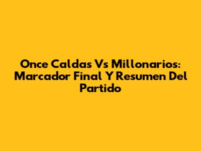 Once Caldas Vs Millonarios: Marcador Final Y Resumen Del Partido