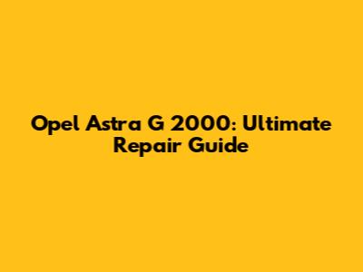 Opel Astra G 2000: Ultimate Repair Guide