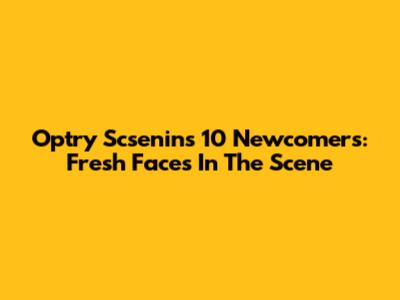 Optry Scsenin's 10 Newcomers: Fresh Faces In The Scene