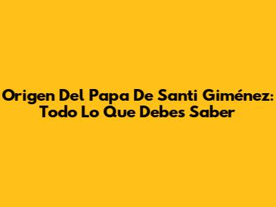 Origen Del Papa De Santi Giménez: Todo Lo Que Debes Saber