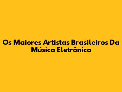 Os Maiores Artistas Brasileiros Da Música Eletrônica