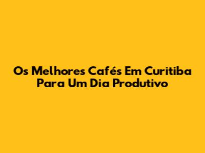 Os Melhores Cafés Em Curitiba Para Um Dia Produtivo