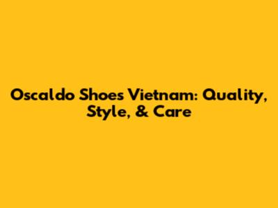 Oscaldo Shoes Vietnam: Quality, Style, & Care