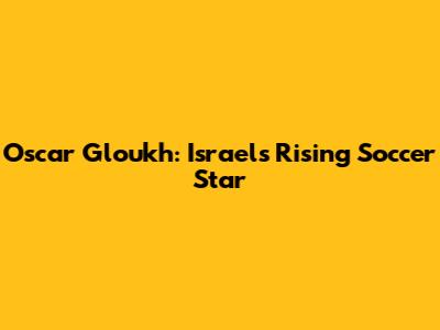 Oscar Gloukh: Israel's Rising Soccer Star