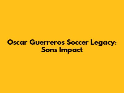 Oscar Guerrero's Soccer Legacy: Sons' Impact
