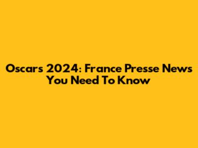 Oscars 2024: France Presse News You Need To Know